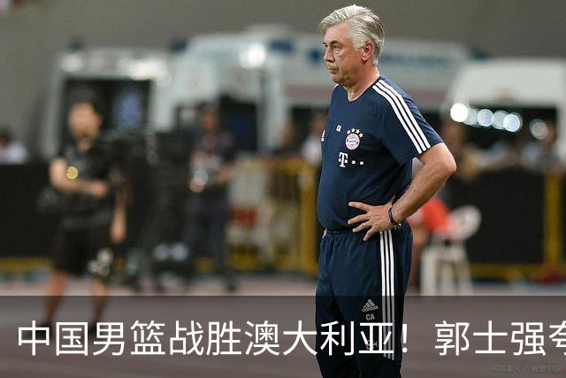 中国男篮战胜澳大利亚！郭士强夸赞一人，不是胡金秋也不是廖三宁