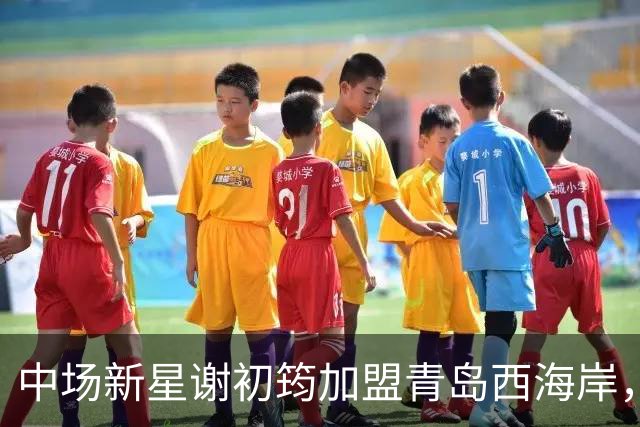中场新星谢初筠加盟青岛西海岸，预示着中国男足年轻一代的希望