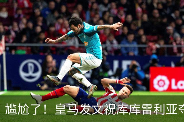 尴尬了！皇马发文祝库库雷利亚夺冠，FIFA仍显示其为切尔西球员