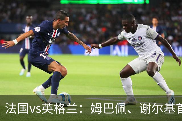 法国vs英格兰：姆巴佩、谢尔基首发，亨德森出战，凯恩替补