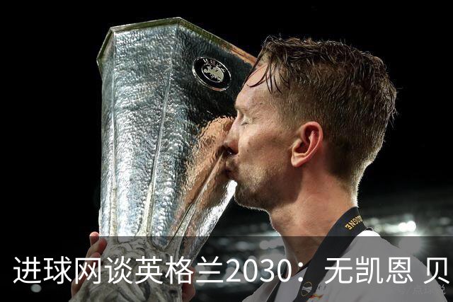 进球网谈英格兰2030：无凯恩 贝林踢前锋，道曼前腰 赖斯队长